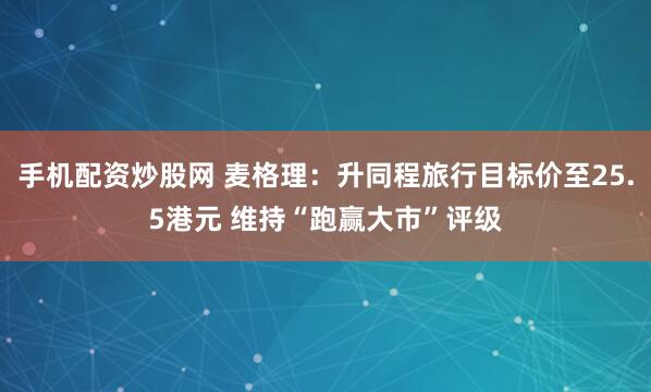 手机配资炒股网 麦格理：升同程旅行目标价至25.5港元 维持“跑赢大市”评级
